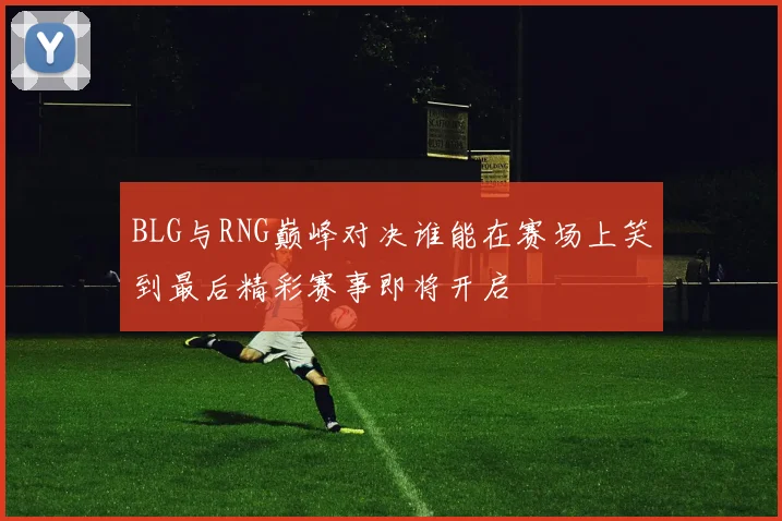 BLG与RNG巅峰对决谁能在赛场上笑到最后精彩赛事即将开启