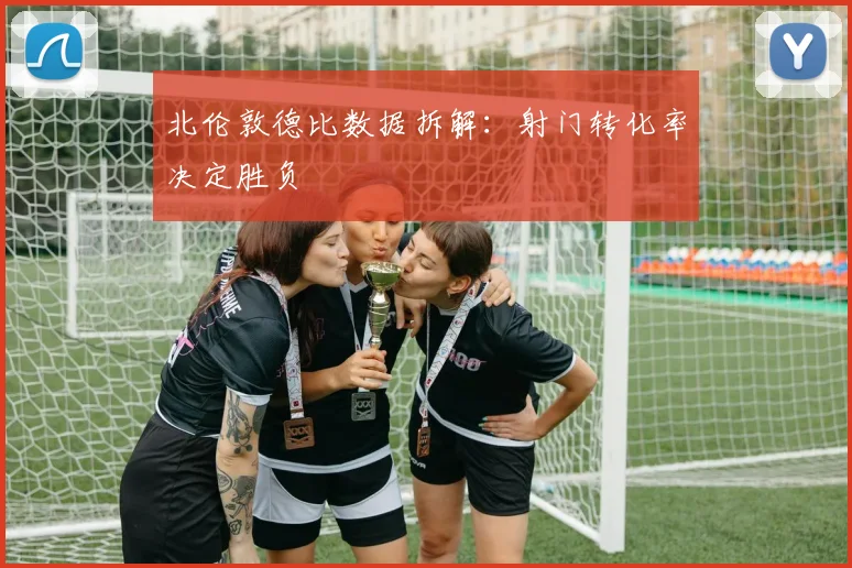 北伦敦德比数据拆解：射门转化率决定胜负