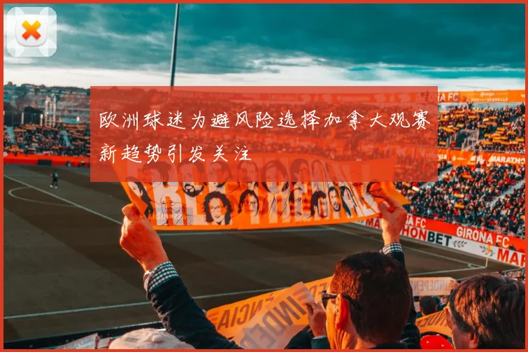 欧洲球迷为避风险选择加拿大观赛新趋势引发关注