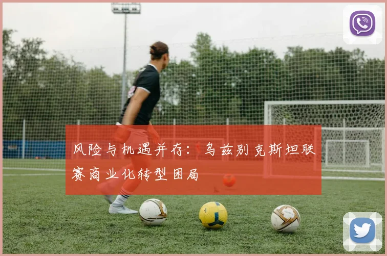 风险与机遇并存：乌兹别克斯坦联赛商业化转型困局