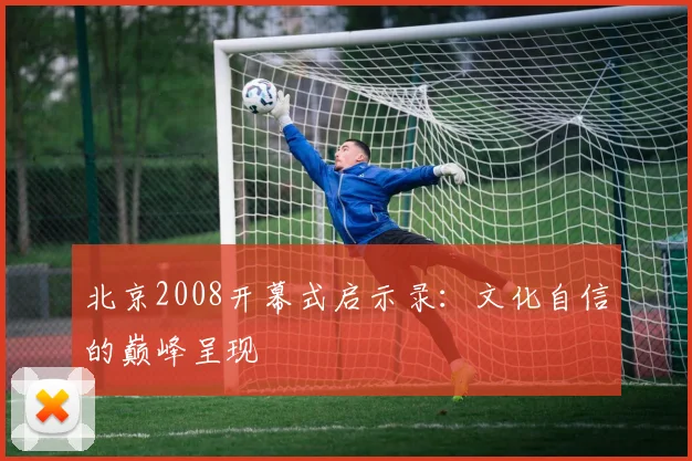 北京2008开幕式启示录：文化自信的巅峰呈现