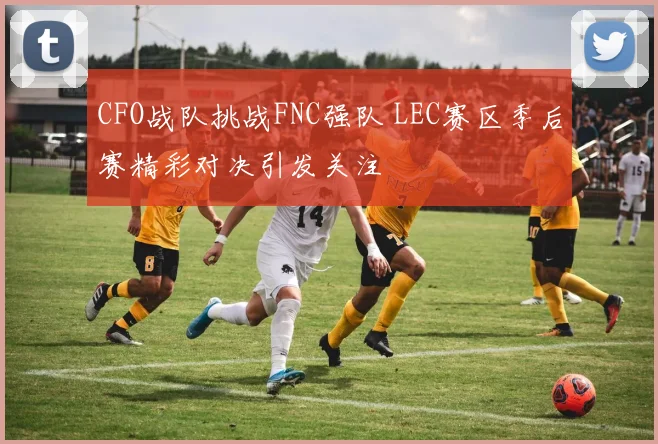 CFO战队挑战FNC强队 LEC赛区季后赛精彩对决引发关注