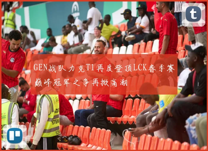 GEN战队力克T1再度登顶LCK春季赛巅峰冠军之争再掀高潮