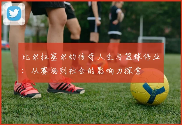 比尔拉塞尔的传奇人生与篮球伟业：从赛场到社会的影响力探索