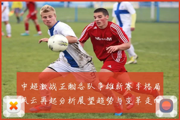中超激战正酣各队争雄新赛季格局风云再起分析展望趋势与变革走向全景解读篇