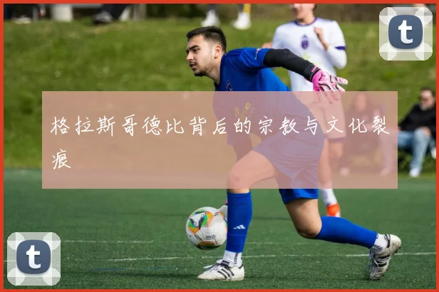 格拉斯哥德比背后的宗教与文化裂痕