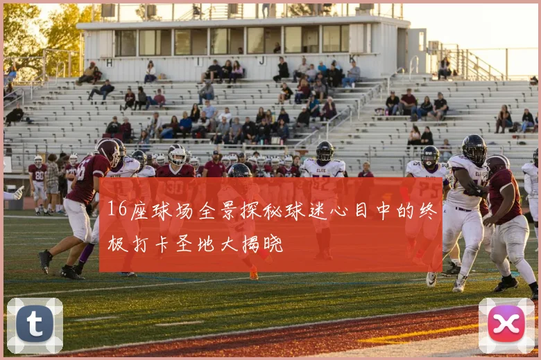 16座球场全景探秘球迷心目中的终极打卡圣地大揭晓