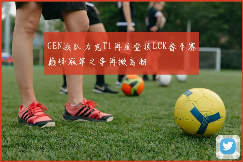 GEN战队力克T1再度登顶LCK春季赛巅峰冠军之争再掀高潮