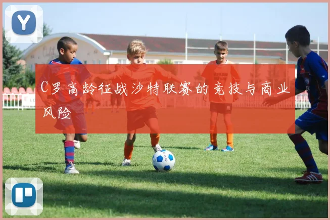 C罗高龄征战沙特联赛的竞技与商业风险
