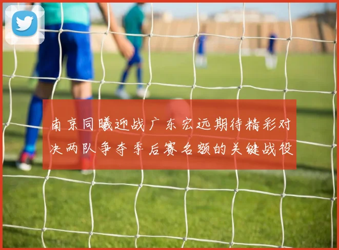 南京同曦迎战广东宏远期待精彩对决两队争夺季后赛名额的关键战役