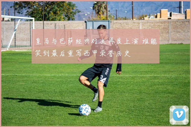 皇马与巴萨经典对决再度上演 谁能笑到最后重写西甲荣誉历史